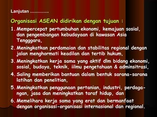 Lanjutan …………. 
Organisasi ASEAN ddiiddiirriikkaann ddeennggaann ttuujjuuaann :: 
1. Mempercepat pertumbuhan ekonomi, kemajuan sosial, 
dan pengembangan kebudayaan di kawasan Asia 
Tengggara, 
2. Meningkatkan perdamaian dan stabilitas regional dengan 
jalan menghormati keadilan dan tertib hukum, 
3. Meningkatkan kerja sama yang aktif dlm bidang ekonomi, 
sosial, budaya, teknik, iilmu pengetahuan & adminsitrasi, 
4. Saling memberikan bantuan dalam bentuk sarana-sarana 
latihan dan penelitian, 
5. Meningkatkan penggunaan pertanian, industri, perdaga-ngan, 
jasa dan meningkatkan taraf hidup, dan 
6. Memelihara kerja sama yang erat dan bermanfaat 
dengan organisasi-organisasi internasional dan regional. 
 