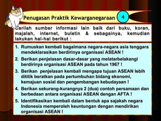 PPeennuuggaassaann PPrraakkttiikk KKeewwaarrggaanneeggaarraaaann 4 
Carilah sumber informasi lain baik ddaarrii bbuukkuu,, kkoorraann,, 
mmaajjaallaahh,, iinntteerrnneett,, bbuulleettiinn && sseebbaaggaaiinnyyaa,, kkeemmuuddiiaann 
llaakkuukkaann hhaall--hhaall bbeerriikkuutt :: 
11.. RRuummuusskkaann kkeemmbbaallii bbaaggaaiimmaannaa nneeggaarraa--nneeggaarraa aassiiaa tteennggggaarraa 
mmeennddeekkllaarraassiikkaann bbeerrddiirriinnyyaa oorrggaanniissaassii AASSEEAANN !! 
22.. BBeerriikkaann ppeennjjeellaassaann ddaassaarr--ddaassaarr yyaanngg mmeellaattaarrbbeellaakkaannggii 
bbeerrddiirriinnyyaa oorrggaanniissaassii AASSEEAANN ppaaddaa ttaahhuunn 11996677 !! 
33.. BBeerriikkaann ppeennjjeellaassaann kkeemmbbaallii mmeennggaappaa ttuujjuuaann AASSEEAANN lleebbiihh 
ddiittiittiikk bbeerraattkkaann ppaaddaa ppeerrttuummbbuuhhaann bbiiddaanngg eekkoonnoommii,, 
kkeemmaajjuuaann ssoossiiaall ddaann ppeennggeemmbbaannggaann kkeebbuuddaayyaaaann !! 
44.. BBeerriikkaann sseekkuurraanngg--kkuurraannggnnyyaa 22 ((dduuaa)) ccoonnttoohh ppeerrssaammaaaann ddaann 
bbeerrbbeeddaaaann aannttaarraa oorrggaanniissaassii AASSEEAANN ddeennggaann AAFFTTAA !! 
55.. IIddeennttiiffiikkaassiikkaann kkeemmbbaallii ddaallaamm bbeennttuukk aappaa ssaajjaakkaahh nneeggaarraa 
IInnddoonneessiiaa mmeemmppeerroolleehh kkeeuunnttuunnggaann ddeennggaann mmeennddiirriikkaann 
oorrggaanniissaassii AASSEEAANN !! 
 