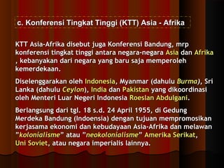 cc.. KKoonnffeerreennssii TTiinnggkkaatt TTiinnggggii ((KKTTTT)) AAssiiaa -- AAffrriikkaa 
KKTTTT AAssiiaa--AAffrriikkaa ddiisseebbuutt jjuuggaa KKoonnffeerreennssii BBaanndduunngg,, mmrrpp 
kkoonnffeerreennssii ttiinnggkkaatt ttiinnggggii aannttaarraa nneeggaarraa--nneeggaarraa AAssiiaa ddaann AAffrriikkaa 
,, kkeebbaannyyaakkaann ddaarrii nneeggaarraa yyaanngg bbaarruu ssaajjaa mmeemmppeerroolleehh 
kkeemmeerrddeekkaaaann.. 
DDiisseelleennggggaarraakkaann oolleehh IInnddoonneessiiaa,, MMyyaannmmaarr ((ddaahhuulluu BBuurrmmaa)),, SSrrii 
LLaannkkaa ((ddaahhuulluu CCeeyylloonn)),, IInnddiiaa ddaann PPaakkiissttaann yyaanngg ddiikkoooorrddiinnaassii 
oolleehh MMeenntteerrii LLuuaarr NNeeggeerrii IInnddoonneessiiaa RRooeessllaann AAbbdduullggaannii.. 
BBeerrllaannggssuunngg ddaarrii ttggll.. 1188 ss..dd.. 2244 AApprriill 11995555,, ddii GGeedduunngg 
MMeerrddeekkaa BBaanndduunngg ((IInnddooeennssiiaa)) ddeennggaann ttuujjuuaann mmeemmpprroommoossiikkaann 
kkeerrjjaassaammaa eekkoonnoommii ddaann kkeebbuuddaayyaaaann AAssiiaa--AAffrriikkaa ddaann mmeellaawwaann 
””kkoolloonniiaalliissmmee”” aattaauu ””nneeookkoolloonniiaalliissmmee”” AAmmeerriikkaa SSeerriikkaatt,, 
UUnnii SSoovviieett,, aattaauu nneeggaarraa iimmppeerriiaalliiss llaaiinnnnyyaa.. 
 