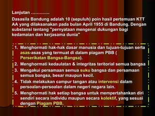 Lanjutan …………. 
Dasasila Bandung adalah 10 (sepuluh) ppooiinn hhaassiill ppeerrtteemmuuaann KKTTTT 
AAAA yyaanngg ddiillaakkssaannaakkaann ppaaddaa bbuullaann AApprriill 11995555 ddii BBaanndduunngg.. DDeennggaann 
ssuubbssttaannssii tteennttaanngg ""ppeerrnnyyaattaaaann mmeennggeennaaii dduukkuunnggaann bbaaggii 
kkeeddaammaaiiaann ddaann kkeerrjjaassaammaa dduunniiaa"" 
11.. MMeenngghhoorrmmaattii hhaakk--hhaakk ddaassaarr mmaannuussiiaa ddaann ttuujjuuaann--ttuujjuuaann sseerrttaa 
aassaass--aassaass yyaanngg tteerrmmuuaatt ddii ddaallaamm ppiiaaggaamm PPBBBB (( 
PPeerrsseerriikkaattaann BBaannggssaa--BBaannggssaa)).. 
22.. MMeenngghhoorrmmaattii kkeeddaauullaattaann && iinntteeggrriittaass tteerriittoorriiaall sseemmuuaa bbaannggssaa 
33.. MMeennggaakkuuii ppeerrssaammaaaann sseemmuuaa ssuukkuu bbaannggssaa ddaann ppeerrssaammaaaann 
sseemmuuaa bbaannggssaa,, bbeessaarr mmaauuppuunn kkeecciill.. 
44.. TTiiddaakk mmeellaakkuukkaann ccaammppuurr ttaannggaann aattaauu iinntteerrvveennssii ddaallaamm 
ppeerrssooaallaann--ppeerrssooaallaann ddaallaamm nneeggeerrii nneeggaarraa llaaiinn.. 
55.. MMeenngghhoorrmmaattii hhaakk sseettiiaapp bbaannggssaa uunnttuukk mmeemmppeerrttaahhaannkkaann ddiirrii 
sseennddiirrii sseeccaarraa iinnddiivviidduu mmaauuppuunn sseeccaarraa kkoolleekkttiiff,, yyaanngg sseessuuaaii 
ddeennggaann PPiiaaggaamm PPBBBB.. 
 