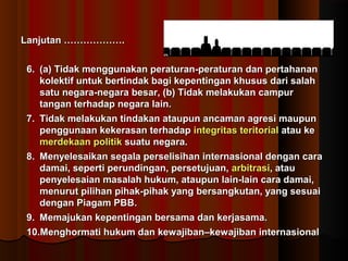 LLaannjjuuttaann ……………………………….. 
66.. ((aa)) TTiiddaakk mmeenngggguunnaakkaann ppeerraattuurraann--ppeerraattuurraann ddaann ppeerrttaahhaannaann 
kkoolleekkttiiff uunnttuukk bbeerrttiinnddaakk bbaaggii kkeeppeennttiinnggaann kkhhuussuuss ddaarrii ssaallaahh 
ssaattuu nneeggaarraa--nneeggaarraa bbeessaarr,, ((bb)) TTiiddaakk mmeellaakkuukkaann ccaammppuurr 
ttaannggaann tteerrhhaaddaapp nneeggaarraa llaaiinn.. 
77.. TTiiddaakk mmeellaakkuukkaann ttiinnddaakkaann aattaauuppuunn aannccaammaann aaggrreessii mmaauuppuunn 
ppeenngggguunnaaaann kkeekkeerraassaann tteerrhhaaddaapp iinntteeggrriittaass tteerriittoorriiaall aattaauu kkee 
mmeerrddeekkaaaann ppoolliittiikk ssuuaattuu nneeggaarraa.. 
88.. MMeennyyeelleessaaiikkaann sseeggaallaa ppeerrsseelliissiihhaann iinntteerrnnaassiioonnaall ddeennggaann ccaarraa 
ddaammaaii,, sseeppeerrttii ppeerruunnddiinnggaann,, ppeerrsseettuujjuuaann,, aarrbbiittrraassii,, aattaauu 
ppeennyyeelleessaaiiaann mmaassaallaahh hhuukkuumm,, aattaauuppuunn llaaiinn--llaaiinn ccaarraa ddaammaaii,, 
mmeennuurruutt ppiilliihhaann ppiihhaakk--ppiihhaakk yyaanngg bbeerrssaannggkkuuttaann,, yyaanngg sseessuuaaii 
ddeennggaann PPiiaaggaamm PPBBBB.. 
99.. MMeemmaajjuukkaann kkeeppeennttiinnggaann bbeerrssaammaa ddaann kkeerrjjaassaammaa.. 
1100..MMeenngghhoorrmmaattii hhuukkuumm ddaann kkeewwaajjiibbaann––kkeewwaajjiibbaann iinntteerrnnaassiioonnaall 
 