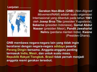 Lanjutan …………. 
Gerakan Non-Blok (GNB) (Non-Aligned 
Movement/NAM) adalah suatu organisasi 
Internasional yang dibentuk pada tahun 1961 
oleh Josep Broz Tito (presiden Yugoslavia), 
Sekarno (presiden Indonesia), Gamal Abdul 
Nasser (presiden Mesir), Pandit Jawaharlal 
Nehru (perdana menteri India), Kwane 
(Presiden Ghana). 
GNB membawa negara-negara llaaiinn yyaanngg ttiiddaakk iinnggiinn 
bbeerraalliiaannssii ddeennggaann nneeggaarraa--nneeggaarraa aaddiiddaayyaa ppeesseerrttaa 
PPeerraanngg DDiinnggiinn bbeerrssaammaa.. AAnnggggoottaa--aannggggoottaa ppeennttiinngg 
tteerrmmaassuukk IInnddiiaa,, MMeessiirr,, ddaann uunnttuukk ssuuaattuu mmaassaa,, 
RReeppuubblliikk RRaakkyyaatt TTiioonnggkkookk.. BBrraassiill ttiiddaakk ppeerrnnaahh mmeennjjaaddii 
aannggggoottaa rreessmmii ggeerraakkaann tteerrsseebbuutt.. 
 