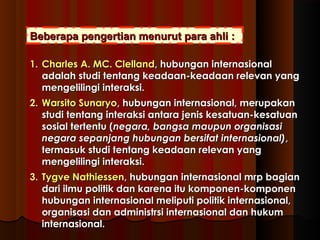 Beberapa pengertian mmeennuurruutt ppaarraa aahhllii :: 
11.. CChhaarrlleess AA.. MMCC.. CClleellllaanndd,, hhuubbuunnggaann iinntteerrnnaassiioonnaall 
aaddaallaahh ssttuuddii tteennttaanngg kkeeaaddaaaann--kkeeaaddaaaann rreelleevvaann yyaanngg 
mmeennggeelliilliinnggii iinntteerraakkssii.. 
22.. WWaarrssiittoo SSuunnaarryyoo,, hhuubbuunnggaann iinntteerrnnaassiioonnaall,, mmeerruuppaakkaann 
ssttuuddii tteennttaanngg iinntteerraakkssii aannttaarraa jjeenniiss kkeessaattuuaann--kkeessaattuuaann 
ssoossiiaall tteerrtteennttuu ((nneeggaarraa,, bbaannggssaa mmaauuppuunn oorrggaanniissaassii 
nneeggaarraa sseeppaannjjaanngg hhuubbuunnggaann bbeerrssiiffaatt iinntteerrnnaassiioonnaall)),, 
tteerrmmaassuukk ssttuuddii tteennttaanngg kkeeaaddaaaann rreelleevvaann yyaanngg 
mmeennggeelliilliinnggii iinntteerraakkssii.. 
33.. TTyyggvvee NNaatthhiieesssseenn,, hhuubbuunnggaann iinntteerrnnaassiioonnaall mmrrpp bbaaggiiaann 
ddaarrii iillmmuu ppoolliittiikk ddaann kkaarreennaa iittuu kkoommppoonneenn--kkoommppoonneenn 
hhuubbuunnggaann iinntteerrnnaassiioonnaall mmeelliippuuttii ppoolliittiikk iinntteerrnnaassiioonnaall,, 
oorrggaanniissaassii ddaann aaddmmiinniissttrrssii iinntteerrnnaassiioonnaall ddaann hhuukkuumm 
iinntteerrnnaassiioonnaall.. 
 