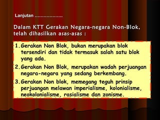 LLaannjjuuttaann ……………………………….. 
DDaallaamm KKTTTT GGeerraakkaann NNeeggaarraa--nneeggaarraa NNoonn--BBllookk,, 
tteellaahh ddiihhaassiillkkaann aassaass--aassaass :: 
1.Gerakan Non Blok, bukan merupakan blok 
tersendiri dan tidak termasuk salah satu blok 
yang ada. 
2.Gerakan Non Blok, merupakan wadah perjuangan 
negara-negara yang sedang berkembang. 
3.Gerakan Non blok, memegang teguh prinsip 
perjuangan melawan imperialisme, kolonialisme, 
neokolonialisme, rasialisme dan zonisme. 
 