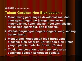 LLaannjjuuttaann ……………………………….. 
Tujuan Gerakan NNoonn BBllookk aaddaallaahh :: 
11..MMeenndduukkuunngg ppeerrjjuuaannggaann ddeekkoolloonniiaalliissaassii ddaann 
mmeemmeeggaanngg tteegguuhh ppeerrjjuuaannggaann mmeellaawwaann 
iimmppeerriiaalliissmmee,, kkoolloonniiaalliissmmee,, nneeookkoolloonniiaalliissmmee,, 
rraassiiaalliissmmee aappaarrtthheeiidd,, ddaann zziioonniissmmee.. 
22..WWaaddaahh ppeerrjjuuaannggaann nneeggaarraa--nneeggaarraa yyaanngg sseeddaanngg 
bbeerrkkeemmbbaanngg.. 
33..MMeenngguurraannggii kkeetteeggaannggaann bbllookk BBaarraatt yyaanngg 
ddiippiimmppiinn oolleehh AAmmeerriikkaa SSeerriikkaatt ddaann bbllookk TTiimmuurr 
yyaanngg ddiippiimmppiinn oolleehh UUnnii SSoovviieett (RRuussiiaa)).. 
44.. TTiiddaakk mmeemmbbeennaarrkkaann uussaahhaa ppeennyyeelleessaaiiaann 
sseennggkkeettaa ddeennggaann kkeekkeerraassaann sseennjjaattaa.. 
 