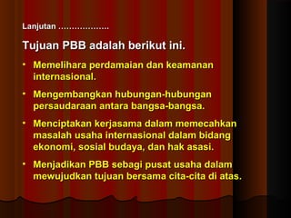 LLaannjjuuttaann ……………………………….. 
Tujuan PPBBBB aaddaallaahh bbeerriikkuutt iinnii.. 
• MMeemmeelliihhaarraa ppeerrddaammaaiiaann ddaann kkeeaammaannaann 
iinntteerrnnaassiioonnaall.. 
• MMeennggeemmbbaannggkkaann hhuubbuunnggaann--hhuubbuunnggaann 
ppeerrssaauuddaarraaaann aannttaarraa bbaannggssaa--bbaannggssaa.. 
• MMeenncciippttaakkaann kkeerrjjaassaammaa ddaallaamm mmeemmeeccaahhkkaann 
mmaassaallaahh uussaahhaa iinntteerrnnaassiioonnaall ddaallaamm bbiiddaanngg 
eekkoonnoommii,, ssoossiiaall bbuuddaayyaa,, ddaann hhaakk aassaassii.. 
• MMeennjjaaddiikkaann PPBBBB sseebbaaggii ppuussaatt uussaahhaa ddaallaamm 
mmeewwuujjuuddkkaann ttuujjuuaann bbeerrssaammaa cciittaa--cciittaa ddii aattaass.. 
 