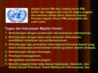 Majelis Umum PBB aattaauu SSiiddaanngg UUmmuumm PPBBBB,, 
tteerrddiirrii ddaarrii aannggggoottaa ddaarrii sseelluurruuhh nneeggaarraa aannggggoottaa 
ddaann bbeerrtteemmuu sseettiiaapp ttaahhuunn ddiibbaawwaahh sseeoorraanngg 
PPrreessiiddeenn MMaajjeelliiss UUmmuumm PPBBBB yyaanngg ddiippiilliihh ddaarrii 
wwaakkiill--wwaakkiill.. 
TTuuggaass ddaann kkeekkuuaassaaaann MMaajjeelliiss UUmmuumm :: 
11.. BBeerrhhuubbuunnggaann ddeennggaann ppeerrddaammaaiiaann ddaann kkeeaammaannaann iinntteerrnnaassiioonnaall,, 
22.. BBeerrhhuubbuunnggaann ddeennggaann kkeerrjjaa ssaammaa eekkoonnoommii,, kkeebbuuddaayyaaaann,, 
ppeennddiiddiikkaann,, kkeesseehhaattaann ddaann ppeerriikkeemmaannuussiiaaaann,, 
33.. BBeerrhhuubbuunnggaann ddggnn ppeerrwwaakkiillaann iinntteerrnnaassiioonnaall tteerrmmaassuukk ddaaeerraahh yyaanngg 
bbeelluumm mmeemmppuunnyyaaii ppeemmeerriinnttaahhaann sseennddiirrii yygg bbuukkaann ddaaeerraahh ssttrraatteeggiiss,, 
44.. BBeerrhhuubbuunnggaann ddeennggaann kkeeuuaannggaann,, 
55.. PPeenneettaappaann kkeeaannggggoottaaaann,, 
66.. MMeennggaaddaakkaann ppeerruubbaahhaann ppiiaaggaamm,, 
77.. MMeemmiilliihh aannggggoottaa ttiiddaakk tteettaapp DDeewwaann KKeeaammaannaann,, EEkkoonnoommii,, ddaann 
SSoossiiaall,, DDeewwaann PPeerrwwaalliiaann,, HHaakkiimm MMaahhkkaammaahh IInntteerrnnaassiioonnaall,, ddssbb.. 
 