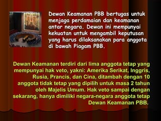 Dewan Keamanan PPBBBB bbeerrttuuggaass uunnttuukk 
mmeennjjaaggaa ppeerrddaammaaiiaann ddaann kkeeaammaannaann 
aannttaarr nneeggaarraa.. DDeewwaann iinnii mmeemmppuunnyyaaii 
kkeekkuuaattaann uunnttuukk mmeennggaammbbiill kkeeppuuttuussaann 
yyaanngg hhaarruuss ddiillaakkssaannaakkaann ppaarraa aannggggoottaa 
ddii bbaawwaahh PPiiaaggaamm PPBBBB.. 
DDeewwaann KKeeaammaannaann tteerrddiirrii ddaarrii lliimmaa aannggggoottaa tteettaapp yyaanngg 
mmeemmppuunnyyaaii hhaakk vveettoo,, yyaakknnii:: AAmmeerriikkaa SSeerriikkaatt,, IInnggggrriiss,, 
RRuussiiaa,, PPrraanncciiss,, ddaann CCiinnaa,, ddiittaammbbaahh ddeennggaann 1100 
aannggggoottaa ttiiddaakk tteettaapp yyaanngg ddiippiilliihh uunnttuukk mmaassaa 22 ttaahhuunn 
oolleehh MMaajjeelliiss UUmmuumm.. HHaakk vveettoo ssaammppaaii ddeennggaann 
sseekkaarraanngg,, hhaannyyaa ddiimmiilliikkii nneeggaarraa--nneeggaarraa aannggggoottaa tteettaapp 
DDeewwaann KKeeaammaannaann PPBBBB.. 
 