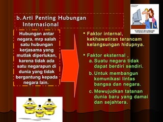 bb..AArrttii PPeennttiinngg HHuubbuunnggaann 
IInntteerrnnaassiioonnaall 
HHuubbuunnggaann aannttaarr 
nneeggaarraa,, mmrrpp ssaallaahh 
ssaattuu hhuubbuunnggaann 
kkeerrjjaassaammaa yyaanngg 
mmuuttllaakk ddiippeerrlluukkaann,, 
kkaarreennaa ttiiddaakk aaddaa 
ssaattuu nneeggaarraappuunn ddii 
dduunniiaa yyaanngg ttiiddaakk 
bbeerrggaannttuunngg kkeeppaaddaa 
nneeggaarraa llaaiinn.. 
 FFaakkttoorr iinntteerrnnaall,, 
kkeekkhhaawwaattiirraann tteerraannccaamm 
kkeellaannggssuunnggaann hhiidduuppnnyyaa.. 
 FFaakkttoorr eekksstteerrnnaall ,, 
aa..SSuuaattuu nneeggaarraa ttiiddaakk 
ddaappaatt bbeerrddiirrii sseennddiirrii.. 
bb..UUnnttuukk mmeemmbbaanngguunn 
kkoommuunniikkaassii lliinnttaass 
bbaannggssaa ddaann nneeggaarraa.. 
cc.. MMeewwuujjuuddkkaann ttaattaannaann 
dduunniiaa bbaarruu yyaanngg ddaammaaii 
ddaann sseejjaahhtteerraa.. 
 