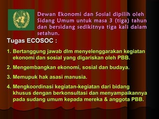 DDeewwaann EEkkoonnoommii ddaann SSoossiiaall ddiippiilliihh oolleehh 
SSiiddaanngg UUmmuumm uunnttuukk mmaassaa 33 ((ttiiggaa)) ttaahhuunn 
ddaann bbeerrssiiddaanngg sseeddiikkiittnnyyaa ttiiggaa kkaallii ddaallaamm 
sseettaahhuunn.. 
TTuuggaass EECCOOSSOOCC :: 
11.. BBeerrttaanngggguunngg jjaawwaabb ddllmm mmeennyyeelleennggggaarraakkaann kkeeggiiaattaann 
eekkoonnoommii ddaann ssoossiiaall yyaanngg ddiiggaarriisskkaann oolleehh PPBBBB.. 
22.. MMeennggeemmbbaannggkkaann eekkoonnoommii,, ssoossiiaall ddaann bbuuddaayyaa.. 
33.. MMeemmuuppuukk hhaakk aassaassii mmaannuussiiaa.. 
44.. MMeennggkkoooorrddiinnaassii kkeeggiiaattaann--kkeeggiiaattaann ddaarrii bbiiddaanngg 
kkhhuussuuss ddeennggaann bbeerrkkoonnssuullttaassii ddaann mmeennyyaammppaaiikkaannnnyyaa 
ppaaddaa ssuuddaanngg uummuumm kkeeppaaddaa mmeerreekkaa && aannggggoottaa PPBBBB.. 
 