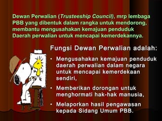 DDeewwaann PPeerrwwaalliiaann ((TTrruusstteeeesshhiipp CCoouunncciill)),, mmrrpp lleemmbbaaggaa 
PPBBBB yyaanngg ddiibbeennttuukk ddaallaamm rraannggkkaa uunnttuukk mmeennddoorroonngg,, 
mmeemmbbaannttuu mmeenngguussaahhaakkaann kkeemmaajjuuaann ppeenndduudduukk 
DDaaeerraahh ppeerrwwaalliiaann uunnttuukk mmeennccaappaaii kkeemmeerrddeekkaannnnyyaa.. 
FFuunnggssii DDeewwaann PPeerrwwaalliiaann aaddaallaahh:: 
• MMeenngguussaahhaakkaann kkeemmaajjuuaann ppeenndduudduukk 
ddaaeerraahh ppeerrwwaalliiaann ddaallaamm nneeggaarraa 
uunnttuukk mmeennccaappaaii kkeemmeerrddeekkaaaann 
sseennddiirrii,, 
• MMeemmbbeerriikkaann ddoorroonnggaann uunnttuukk 
mmeenngghhoorrmmaattii hhaakk--hhaakk mmaannuussiiaa,, 
• MMeellaappoorrkkaann hhaassiill ppeennggaawwaassaann 
kkeeppaaddaa SSiiddaanngg UUmmuumm PPBBBB.. 
 