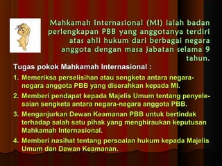 Mahkamah Internasional ((MMII)) iiaallaahh bbaaddaann 
ppeerrlleennggkkaappaann PPBBBB yyaanngg aannggggoottaannyyaa tteerrddiirrii 
aattaass aahhllii hhuukkuumm ddaarrii bbeerrbbaaggaaii nneeggaarraa 
aannggggoottaa ddeennggaann mmaassaa jjaabbaattaann sseellaammaa 99 
ttaahhuunn.. 
TTuuggaass ppookkookk MMaahhkkaammaahh IInntteerrnnaassiioonnaall :: 
11.. MMeemmeerriikkssaa ppeerrsseelliissiihhaann aattaauu sseennggkkeettaa aannttaarraa nneeggaarraa-- 
nneeggaarraa aannggggoottaa PPBBBB yyaanngg ddiisseerraahhkkaann kkeeppaaddaa MMII.. 
22.. MMeemmbbeerrii ppeennddaappaatt kkeeppaaddaa MMaajjeelliiss UUmmuumm tteennttaanngg ppeennyyeellee-- 
ssaaiiaann sseennggkkeettaa aannttaarraa nneeggaarraa--nneeggaarraa aannggggoottaa PPBBBB.. 
33.. MMeennggaannjjuurrkkaann DDeewwaann KKeeaammaannaann PPBBBB uunnttuukk bbeerrttiinnddaakk 
tteerrhhaaddaapp ssaallaahh ssaattuu ppiihhaakk yyaanngg mmeenngghhiirraauukkaann kkeeppuuttuussaann 
MMaahhkkaammaahh IInntteerrnnaassiioonnaall.. 
44.. MMeemmbbeerrii nnaassiihhaatt tteennttaanngg ppeerrssooaallaann hhuukkuumm kkeeppaaddaa MMaajjeelliiss 
UUmmuumm ddaann DDeewwaann KKeeaammaannaann.. 
 