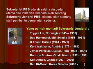 Sekretariat PBB adalah salah satu badan 
utama dari PBB dan dikepalai oleh seorang 
Sekretaris Jendral PBB, dibantu oleh seorang 
staff pembantu pemerintah sedunia. 
Yang pernah menjadi Sekretaris JJeennddeerraall :: 
• TTrryyggvvee LLiiee,, NNoorrwweeggiiaa ((11994455 –– 11995533)) 
• DDaagg HHaammmmaarrsskkjjoolldd,, SSwweeddiiaa ((11995533 -- 11996611)) 
• UU TThhaanntt,, BBuurrmmaa ((11996611 -- 11997711)) 
• KKuurrtt WWaallddhhaaiimm,, AAuussttrriiaa ((11997722 -- 11998811)) 
• JJaavviieerr PPéérreezz ddee CCuuééllllaarr,, PPeerruu ((11998822 -- 11999911)) 
• BBoouuttrrooss BBoouuttrrooss--GGhhaallii,, MMeessiirr ((11999922 -- 11999966)) 
• KKooffii AAnnnnaann,, GGhhaannaa ((11999977 –– 22000066)) 
• BBaann KKii--MMoooonn,, KKoorreeaa SSeellaattaann ((22000066 -- ............ )) 
 