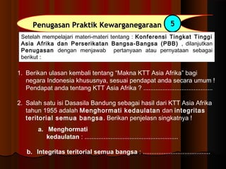 Penugasan PPrraakkttiikk KKeewwaarrggaanneeggaarraaaann 5 
Setelah mempelajari materi-materi tentang : Konferensi Tingkat Tinggi 
Asia Afrika dan Perserikatan Bangsa-Bangsa (PBB) , dilanjutkan 
Penugasan dengan menjawab pertanyaan atau pernyataan sebagai 
berikut : 
1. Berikan ulasan kembali tentang “Makna KTT Asia Afrika” bagi 
negara Indonesia khususnya, sesuai pendapat anda secara umum ! 
Pendapat anda tentang KTT Asia Afrika ? ........................................ 
2. Salah satu isi Dasasila Bandung sebagai hasil dari KTT Asia Afrika 
tahun 1955 adalah Menghormati kedaulatan dan integritas 
teritorial semua bangsa. Berikan penjelasn singkatnya ! 
a. Menghormati 
kedaulatan : ...................................................... 
b. Integritas teritorial semua bangsa : ....................................... 
 