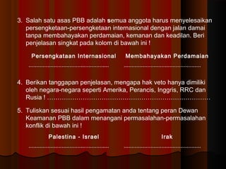 3. Salah satu asas PBB adalah semua anggota harus menyelesaikan 
persengketaan-persengketaan internasional dengan jalan damai 
tanpa membahayakan perdamaian, kemanan dan keadilan. Beri 
penjelasan singkat pada kolom di bawah ini ! 
Persengkataan Internasional Membahayakan Perdamaian 
................................................... ................................................. 
4. Berikan tanggapan penjelasan, mengapa hak veto hanya dimiliki 
oleh negara-negara seperti Amerika, Perancis, Inggris, RRC dan 
Rusia ! …………………………………………………………………… 
5. Tuliskan sesuai hasil pengamatan anda tentang peran Dewan 
Keamanan PBB dalam menangani permasalahan-permasalahan 
konflik di bawah ini ! 
Palestina - Israel Irak 
................................................... ................................................. 
 