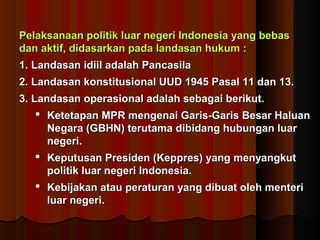 Pelaksanaan politik luar negeri Indonesia yyaanngg bbeebbaass 
ddaann aakkttiiff,, ddiiddaassaarrkkaann ppaaddaa llaannddaassaann hhuukkuumm :: 
11.. LLaannddaassaann iiddiiiill aaddaallaahh PPaannccaassiillaa 
22.. LLaannddaassaann kkoonnssttiittuussiioonnaall UUUUDD 11994455 PPaassaall 1111 ddaann 1133.. 
33.. LLaannddaassaann ooppeerraassiioonnaall aaddaallaahh sseebbaaggaaii bbeerriikkuutt.. 
 KKeetteettaappaann MMPPRR mmeennggeennaaii GGaarriiss--GGaarriiss BBeessaarr HHaalluuaann 
NNeeggaarraa ((GGBBHHNN)) tteerruuttaammaa ddiibbiiddaanngg hhuubbuunnggaann lluuaarr 
nneeggeerrii.. 
 KKeeppuuttuussaann PPrreessiiddeenn ((KKeepppprreess)) yyaanngg mmeennyyaannggkkuutt 
ppoolliittiikk lluuaarr nneeggeerrii IInnddoonneessiiaa.. 
 KKeebbiijjaakkaann aattaauu ppeerraattuurraann yyaanngg ddiibbuuaatt oolleehh mmeenntteerrii 
lluuaarr nneeggeerrii.. 
 