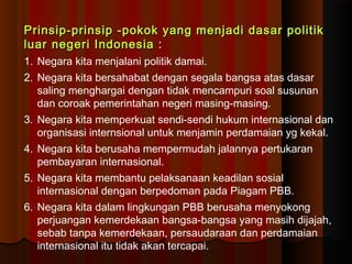 Prinsip-prinsip -pokok yang menjadi ddaassaarr ppoolliittiikk 
lluuaarr nneeggeerrii IInnddoonneessiiaa :: 
1. Negara kita menjalani politik damai. 
2. Negara kita bersahabat dengan segala bangsa atas dasar 
saling menghargai dengan tidak mencampuri soal susunan 
dan coroak pemerintahan negeri masing-masing. 
3. Negara kita memperkuat sendi-sendi hukum internasional dan 
organisasi internsional untuk menjamin perdamaian yg kekal. 
4. Negara kita berusaha mempermudah jalannya pertukaran 
pembayaran internasional. 
5. Negara kita membantu pelaksanaan keadilan sosial 
internasional dengan berpedoman pada Piagam PBB. 
6. Negara kita dalam lingkungan PBB berusaha menyokong 
perjuangan kemerdekaan bangsa-bangsa yang masih dijajah, 
sebab tanpa kemerdekaan, persaudaraan dan perdamaian 
internasional itu tidak akan tercapai. 
 