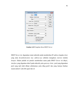 81

Gambar 4.10 Tampilan Menu DHCP Server

DHCP Server ini digunakan router mikrotik untuk memberikan IP address kepada client
yang akan di-authentication mac address-nya sebelum mengakses internet melalui
hotspot. Dalam praktik ini penulis memberikan nama pada DHCP Server ini dhcp1,
interface yang digunkan ether3 pada mikrotik yaitu gateway client, pool yang digunakan
pool yang tadi telah dibuat sebelumnya yaitu dhcp_pool1 dan yang lainnya biarkan
secara default. Lalu klik apply dan ok.

 