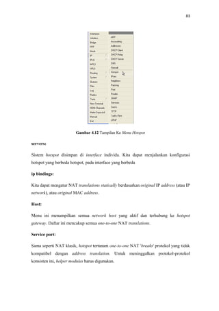 83

Gambar 4.12 Tampilan Ke Menu Hotspot

servers:
Sistem hotspot disimpan di interface individu. Kita dapat menjalankan konfigurasi
hotspot yang berbeda hotspot, pada interface yang berbeda
ip bindings:
Kita dapat mengatur NAT translations statically berdasarkan original IP address (atau IP
network), atau original MAC address.
Host:
Menu ini menampilkan semua network host yang aktif dan terhubung ke hotspot
gateway. Daftar ini mencakup semua one-to-one NAT translations.
Service port:
Sama seperti NAT klasik, hotspot tertanam one-to-one NAT 'breaks' protokol yang tidak
kompatibel dengan address translation. Untuk meninggalkan protokol-protokol
konsisten ini, helper modules harus digunakan.

 
