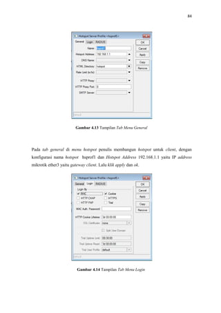 84

Gambar 4.13 Tampilan Tab Menu General

Pada tab general di menu hotspot penulis membangun hotspot untuk client, dengan
konfigurasi nama hotspot hsprof1 dan Hotspot Address 192.168.1.1 yaitu IP address
mikrotik ether3 yaitu gateway client. Lalu klik apply dan ok.

Gambar 4.14 Tampilan Tab Menu Login

 