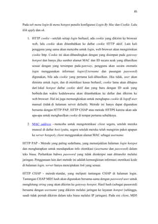 85

Pada tab menu login di menu hotspot penulis konfigurasi Login By Mac dan Cookie. Lalu
klik apply dan ok.
1. HTTP cookie - setelah setiap login berhasil, ada cookie yang dikirim ke browser
web, lalu cookie akan ditambahkan ke daftar cookie HTTP aktif. Lain kali
pengguna yang sama akan mencoba untuk login, web browser akan mengirimkan
cookie http. Cookie ini akan dibandingkan dengan yang disimpan pada gateway
hotspot dan hanya jika sumber alamat MAC dan ID secara acak yang dihasilkan
sesuai dengan yang tersimpan pada gateway, pengguna akan secara otomatis
login menggunakan informasi login (Username dan pasangan password)
digunakan, bila ada cookie yang pertama kali dihasilkan. Jika tidak, user akan
diminta untuk login, dan di otentikasi kasus berhasil, cookie lama akan dihapus
dari lokal hotspot daftar cookie aktif dan yang baru dengan ID acak yang
berbeda dan waktu kedaluwarsa akan ditambahkan ke daftar dan dikirim ke
web browser. Hal ini juga memungkinkan untuk menghapus cookie di logoff user
manual (tidak di halaman server default). Metode ini hanya dapat digunakan
bersama dengan HTTP PAP, HTTP CHAP atau metode HTTPS karena akan ada
apa-apa untuk menghasilkan cookie di tempat pertama sebaliknya.
2. MAC address - mencoba untuk mengotentikasi client segera, setelah mereka
muncul di daftar host (yaitu, segera setelah mereka telah mengirim paket apapun
ke server hotspot), client menggunakan alamat MAC sebagai username.
HTTP PAP - Metode yang paling sederhana, yang menunjukkan halaman login hotspot
dan mengharapkan untuk mendapatkan info otentikasi (username dan password) dalam
teks biasa. Perhatikan bahwa password yang tidak dienkripsi saat ditransfer melalui
jaringan. Penggunaan lain dari metode ini adalah kemungkinan informasi otentikasi kode
di halaman login, server hanya menciptakan link yang sesuai.
HTTP CHAP - metode standar, yang meliputi tantangan CHAP di halaman login.
Tantangan CHAP MD5 hash akan digunakan bersama-sama dengan password user untuk
menghitung string yang akan dikirim ke gateway hotspot. Hasil hash (sebagai password)
bersama dengan username yang dikirim melalui jaringan ke layanan hotspot (sehingga,
sandi tidak pernah dikirim dalam teks biasa melalui IP jaringan). Pada sisi client, MD5

 