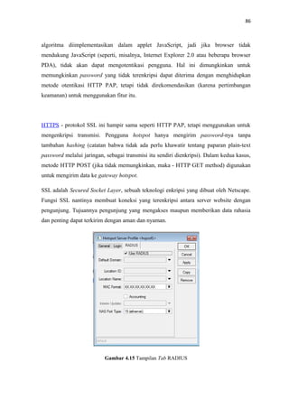 86

algoritma diimplementasikan dalam applet JavaScript, jadi jika browser tidak
mendukung JavaScript (seperti, misalnya, Internet Explorer 2.0 atau beberapa browser
PDA), tidak akan dapat mengotentikasi pengguna. Hal ini dimungkinkan untuk
memungkinkan password yang tidak terenkripsi dapat diterima dengan menghidupkan
metode otentikasi HTTP PAP, tetapi tidak direkomendasikan (karena pertimbangan
keamanan) untuk menggunakan fitur itu.

HTTPS - protokol SSL ini hampir sama seperti HTTP PAP, tetapi menggunakan untuk
mengenkripsi transmisi. Pengguna hotspot hanya mengirim password-nya tanpa
tambahan hashing (catatan bahwa tidak ada perlu khawatir tentang paparan plain-text
password melalui jaringan, sebagai transmisi itu sendiri dienkripsi). Dalam kedua kasus,
metode HTTP POST (jika tidak memungkinkan, maka - HTTP GET method) digunakan
untuk mengirim data ke gateway hotspot.
SSL adalah Secured Socket Layer, sebuah teknologi enkripsi yang dibuat oleh Netscape.
Fungsi SSL nantinya membuat koneksi yang terenkripsi antara server website dengan
pengunjung. Tujuannya pengunjung yang mengakses maupun memberikan data rahasia
dan penting dapat terkirim dengan aman dan nyaman.

Gambar 4.15 Tampilan Tab RADIUS

 