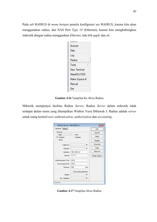 87

Pada tab RADIUS di menu hotspot penulis konfigurasi use RADIUS, karena kita akan
menggunakan radius, dan NAS Port Type 15 (Ethernet), karena kita menghubungkan
mikrotik dengan radius menggunkan Ethernet, lalu klik apply dan ok.

Gambar 4.16 Tampilan Ke Menu Radius

Mikrotik mempunyai fasilitas Radius Server, Radius Server dalam mikrotik tidak
terdapat dalam menu yang ditampilkan Winbox Versi Dibawah 3. Radius adalah server
untuk meng kontrol user authentication, authorization dan accounting.

Gambar 4.17 Tampilan Menu Radius

 