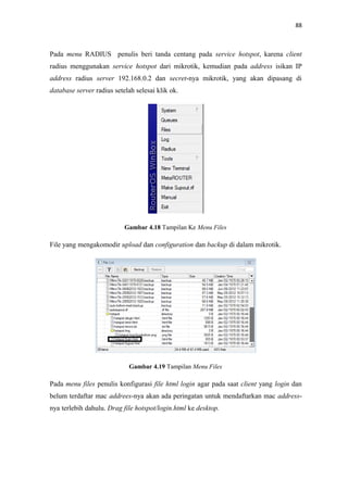 88

Pada menu RADIUS penulis beri tanda centang pada service hotspot, karena client
radius menggunakan service hotspot dari mikrotik, kemudian pada address isikan IP
address radius server 192.168.0.2 dan secret-nya mikrotik, yang akan dipasang di
database server radius setelah selesai klik ok.

Gambar 4.18 Tampilan Ke Menu Files

File yang mengakomodir upload dan configuration dan backup di dalam mikrotik.

Gambar 4.19 Tampilan Menu Files

Pada menu files penulis konfigurasi file html login agar pada saat client yang login dan
belum terdaftar mac addrees-nya akan ada peringatan untuk mendaftarkan mac addressnya terlebih dahulu. Drag file hotspot/login.html ke desktop.

 