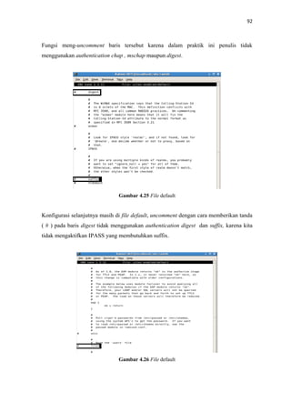 92

Fungsi meng-uncomment baris tersebut karena dalam praktik ini penulis tidak
menggunakan authentication chap , mschap maupun digest.

Gambar 4.25 File default

Konfigurasi selanjutnya masih di file default, uncomment dengan cara memberikan tanda
( # ) pada baris digest tidak menggunakan authentication digest dan suffix, karena kita
tidak mengaktifkan IPASS yang membutuhkan suffix.

Gambar 4.26 File default

 