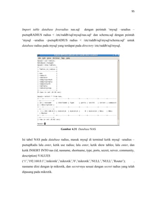 95

Import table database freeradius nas.sql

dengan perintah ‘mysql –uradius –

psetupRADIUS radius < /etc/raddb/sql/mysql/nas.sql‘ dan schema.sql dengan peintah
‘mysql –uradius –psetupRADIUS radius < /etc/raddb/sql/mysql/schema.sql’ untuk
database radius pada mysql yang terdapat pada directory /etc/raddb/sql/mysql.

Gambar 4.31 Database NAS

Isi tabel NAS pada database radius, masuk mysql di terminal ketik mysql –uradius –
psetupRadis lalu enter, ketik use radius; lalu enter, ketik show tables; lalu enter, dan
ketik INSERT INTO nas (id, nasname, shortname, type, ports, secret, server, community,
description) VALUES
(‘1’,’192.168.0.1’,’mikrotik’,’mikrotik’,’0’,’mikrotik’,’NULL’,’NULL’,’Router’);

.

nasname diisi dengan ip mikrotik, dan secret-nya sesuai dengan secret radius yang telah
dipasang pada mikrotik.

 