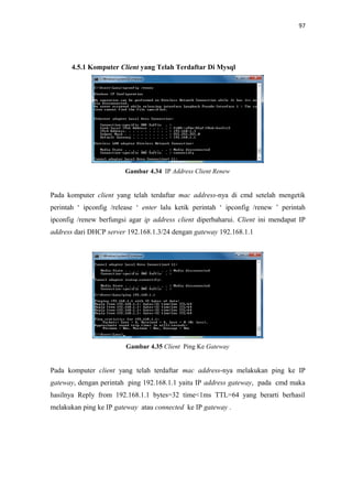 97

4.5.1 Komputer Client yang Telah Terdaftar Di Mysql

Gambar 4.34 IP Address Client Renew

Pada komputer client yang telah terdaftar mac address-nya di cmd setelah mengetik
perintah ‘ ipconfig /release ‘ enter lalu ketik perintah ‘ ipconfig /renew ’ perintah
ipconfig /renew berfungsi agar ip address client diperbaharui. Client ini mendapat IP
address dari DHCP server 192.168.1.3/24 dengan gateway 192.168.1.1

Gambar 4.35 Client Ping Ke Gateway

Pada komputer client yang telah terdaftar mac address-nya melakukan ping ke IP
gateway, dengan perintah ping 192.168.1.1 yaitu IP address gateway, pada cmd maka
hasilnya Reply from 192.168.1.1 bytes=32 time<1ms TTL=64 yang berarti berhasil
melakukan ping ke IP gateway atau connected ke IP gateway .

 