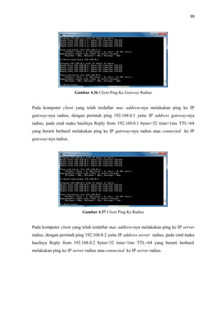 98

Gambar 4.36 Client Ping Ke Gateway Radius

Pada komputer client yang telah terdaftar mac address-nya melakukan ping ke IP
gateway-nya radius, dengan perintah ping 192.168.0.1 yaitu IP address gateway-nya
radius, pada cmd maka hasilnya Reply from 192.168.0.1 bytes=32 time<1ms TTL=64
yang berarti berhasil melakukan ping ke IP gateway-nya radius atau connected ke IP
gateway-nya radius.

Gambar 4.37 Client Ping Ke Radius

Pada komputer client yang telah terdaftar mac address-nya melakukan ping ke IP server
radius, dengan perintah ping 192.168.0.2 yaitu IP address server radius, pada cmd maka
hasilnya Reply from 192.168.0.2 bytes=32 time<1ms TTL=64 yang berarti berhasil
melakukan ping ke IP server radius atau connected ke IP server radius.

 