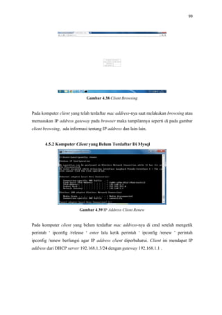 99

Gambar 4.38 Client Browsing

Pada komputer client yang telah terdaftar mac address-nya saat melakukan browsing atau
memasukan IP address gateway pada browser maka tampilannya seperti di pada gambar
client browsing, ada informasi tentang IP address dan lain-lain.
4.5.2 Komputer Client yang Belum Terdaftar Di Mysql

Gambar 4.39 IP Address Client Renew

Pada komputer client yang belum terdaftar mac address-nya di cmd setelah mengetik
perintah ‘ ipconfig /release ‘ enter lalu ketik perintah ‘ ipconfig /renew ’ perintah
ipconfig /renew berfungsi agar IP address client diperbaharui. Client ini mendapat IP
address dari DHCP server 192.168.1.3/24 dengan gateway 192.168.1.1 .

 