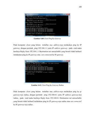 100

Gambar 4.40 Client Ping Ke Gateway

Pada komputer client yang belum terdaftar mac address-nya melakukan ping ke IP
gateway, dengan perintah ping 192.168.1.1 yaitu IP address gateway, pada cmd maka
hasilnya Reply from 192.168.1.1 Destination net unreachable yang berarti tidak berhasil
melakukan ping ke IP gateway atau not connected ke IP gateway.

Gambar 4.41 Client Ping Ke Gateway Radius

Pada komputer client yang belum terdaftar mac address-nya melakukan ping ke ip
gateway-nya radius, dengan perintah ping 192.168.0.1 yaitu IP address gateway-nya
radius, pada cmd maka hasilnya Reply from 192.168.0.1 Destination net unreachable
yang berarti tidak berhasil melakukan ping ke IP gateway-nya radius atau not connected
ke IP gateway-nya radius .

 