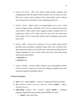 74

4. Interface IP Tunnel : IPIP tunnel adalah sebuah protokol sederhana yang

mengenkapsulasi paket IP dalam IP untuk membuat tunnel di antara dua router.
IPIP tunnel interface muncul sebagai interface dalam daftar interface. Banyak
router, termasuk Cisco dan berbasis Linux, mendukung protokol ini.
5. Interface VLAN : adalah sebuah cara pengelompokan satu set port switch

bersama sehingga mereka membentuk logical network, terpisah dari kelompok
seperti lainnya. Dalam sebuah switch tunggal ini adalah straightforward local
configuration. Ketika VLAN meluas lebih dari satu switch, link antar-switch
harus menjadi trunks, di mana paket ditandai untuk menunjukkan yang mereka
milik VLAN.
6. Interface VRRP : Virtual Router Redundancy Protocol adalah sebuah protokol
pemilihan yang menyediakan availabelity tinggi untuk router. Sejumlah router
dapat berpartisipasi dalam satu atau lebih router virtual. Satu atau lebih alamat IP
mungkin ditugaskan ke router virtual. Sebuah node router virtual dapat berupa
salah satu dari status berikut:
a. MASTER state
b. BACKUP state
7. Interface Bonding : Bonding adalah teknologi yang memungkinkan multiple
ethernet (interfaces) menjadi satu virtual link, sehingga mendapatkan data rates
yang lebih tinggi dan menyediakan failover.
Property Description :
1. name ( name ; default: etherN ) – dimana ‘N’ adalah jumlah Ethernet interface
2. arp ( disabled | enabled | proxy-arp | reply-only ; default: enabled ) - Address
Resolution Protocol
3. cable-setting ( default | short | standard ; default: default ) - perubahan
pengaturan length kabel (hanya berlaku untuk NS DP83815/6 cards)
a. default - suport long cables

 
