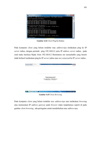 101

Gambar 4.42 Client Ping Ke Radius

Pada komputer client yang belum terdaftar mac address-nya melakukan ping ke IP
server radius, dengan perintah ping 192.168.0.2 yaitu IP address server radius, pada
cmd maka hasilnya Reply from 192.168.0.2 Destination net unreachable yang berarti
tidak berhasil melakukan ping ke IP server radius atau not connected ke IP server radius .

Gambar 4.43 Client Browsing

Pada komputer client yang belum terdaftar mac address-nya saat melakukan browsing
atau memasukan IP address gateway pada browser maka tampilannya seperti di pada
gambar client browsing, ada peringatan untuk mendaftarkan mac address-nya.

 