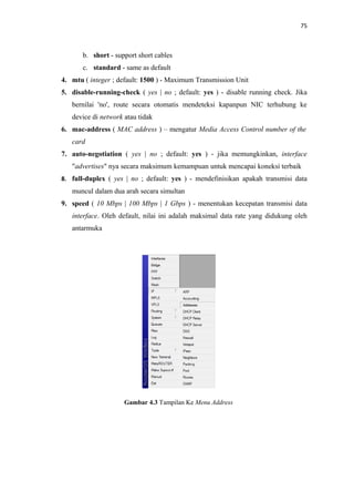 75

b. short - support short cables
c. standard - same as default
4. mtu ( integer ; default: 1500 ) - Maximum Transmission Unit
5. disable-running-check ( yes | no ; default: yes ) - disable running check. Jika
bernilai 'no', route secara otomatis mendeteksi kapanpun NIC terhubung ke
device di network atau tidak
6. mac-address ( MAC address ) – mengatur Media Access Control number of the
card
7. auto-negotiation ( yes | no ; default: yes ) - jika memungkinkan, interface
"advertises" nya secara maksimum kemampuan untuk mencapai koneksi terbaik
8. full-duplex ( yes | no ; default: yes ) - mendefinisikan apakah transmisi data

muncul dalam dua arah secara simultan
9. speed ( 10 Mbps | 100 Mbps | 1 Gbps ) - menentukan kecepatan transmisi data
interface. Oleh default, nilai ini adalah maksimal data rate yang didukung oleh
antarmuka

Gambar 4.3 Tampilan Ke Menu Address

 
