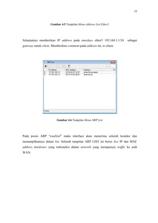 77

Gambar 4.5 Tampilan Menu Address List Ether3

Selanjutnya memberikan IP address pada interface ether3 192.168.1.1/24

sebagai

gateway untuk client. Memberikan comment pada address ini, to client.

Gambar 4.6 Tampilan Menu ARP List

Pada posisi ARP “enabled” maka interface akan menerima seluruh koneksi dan
menampilkannya dalam list. Seluruh tampilan ARP LIST ini berisi live IP dan MAC
address hardware yang terkoneksi dalam network yang mempunyai traffic ke arah
WAN.

 