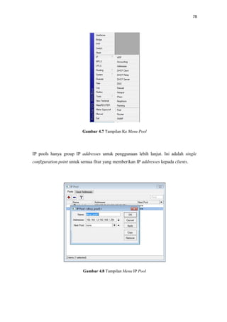 78

Gambar 4.7 Tampilan Ke Menu Pool

IP pools hanya group IP addresses untuk penggunaan lebih lanjut. Ini adalah single
configuration point untuk semua fitur yang memberikan IP addresses kepada clients.

Gambar 4.8 Tampilan Menu IP Pool

 