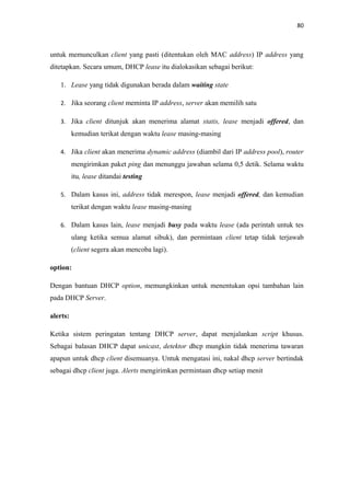 80

untuk memunculkan client yang pasti (ditentukan oleh MAC address) IP address yang
ditetapkan. Secara umum, DHCP lease itu dialokasikan sebagai berikut:
1. Lease yang tidak digunakan berada dalam waiting state
2. Jika seorang client meminta IP address, server akan memilih satu
3. Jika client ditunjuk akan menerima alamat statis, lease menjadi offered, dan

kemudian terikat dengan waktu lease masing-masing
4. Jika client akan menerima dynamic address (diambil dari IP address pool), router

mengirimkan paket ping dan menunggu jawaban selama 0,5 detik. Selama waktu
itu, lease ditandai testing
5. Dalam kasus ini, address tidak merespon, lease menjadi offered, dan kemudian

terikat dengan waktu lease masing-masing
6. Dalam kasus lain, lease menjadi busy pada waktu lease (ada perintah untuk tes

ulang ketika semua alamat sibuk), dan permintaan client tetap tidak terjawab
(client segera akan mencoba lagi).
option:
Dengan bantuan DHCP option, memungkinkan untuk menentukan opsi tambahan lain
pada DHCP Server.
alerts:
Ketika sistem peringatan tentang DHCP server, dapat menjalankan script khusus.
Sebagai balasan DHCP dapat unicast, detektor dhcp mungkin tidak menerima tawaran
apapun untuk dhcp client disemuanya. Untuk mengatasi ini, nakal dhcp server bertindak
sebagai dhcp client juga. Alerts mengirimkan permintaan dhcp setiap menit

 