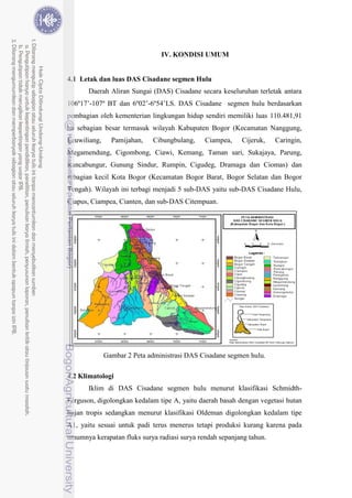 25
IV. KONDISI UMUM
4.1 Letak dan luas DAS Cisadane segmen Hulu
Daerah Aliran Sungai (DAS) Cisadane secara keseluruhan terletak antara
106º17’-107º BT dan 6º02’-6º54’LS. DAS Cisadane segmen hulu berdasarkan
pembagian oleh kementerian lingkungan hidup sendiri memiliki luas 110.481,91
ha sebagian besar termasuk wilayah Kabupaten Bogor (Kecamatan Nanggung,
Leuwiliang, Pamijahan, Cibungbulang, Ciampea, Cijeruk, Caringin,
Megamendung, Cigombong, Ciawi, Kemang, Taman sari, Sukajaya, Parung,
Rancabungur, Gunung Sindur, Rumpin, Cigudeg, Dramaga dan Ciomas) dan
sebagian kecil Kota Bogor (Kecamatan Bogor Barat, Bogor Selatan dan Bogor
Tengah). Wilayah ini terbagi menjadi 5 sub-DAS yaitu sub-DAS Cisadane Hulu,
Ciapus, Ciampea, Cianten, dan sub-DAS Citempuan.
Gambar 2 Peta administrasi DAS Cisadane segmen hulu.
4.2 Klimatologi
Iklim di DAS Cisadane segmen hulu menurut klasifikasi Schmidth-
Ferguson, digolongkan kedalam tipe A, yaitu daerah basah dengan vegetasi hutan
hujan tropis sedangkan menurut klasifikasi Oldeman digolongkan kedalam tipe
A1, yaitu sesuai untuk padi terus menerus tetapi produksi kurang karena pada
umumnya kerapatan fluks surya radiasi surya rendah sepanjang tahun.
 