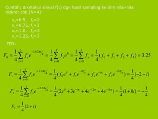 Contoh: diketahui sinyal f(t) dgn hasil sampling ke dlm nilai-nilai diskret sbb (N=4): x 0 =0.5,  f 0 =2 x 1 =0.75, f 1 =3  x 2 =1.0,  f 2 =3 x 3 =1.25, f 3 =3 TFD: 
