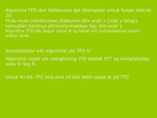 Algoritma TFD dan balikannya dpt diterapkan untuk fungsi diskret 2D. Mula-mula transformasi dilakukan dlm arah x (nilai y tetap), kemudian hasilnya ditransformasikan lagi dlm arah y Algoritma TFD tdk bagus untuk N yg besar krn komputasinya butuh waktu lama. Kompleksitas wkt algoritma utk TFD N 2 Algoritma cepat utk menghitung TFD adalah FFT yg kompleksitas wktx N  2 log N Untuk N=50. TFC kira-kira 10 kali lebih cepat dr pd TFD 