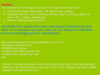 Pixel-pixel pinggir diabaikan, tdk dikonvolusi (tetap). Duplikasi elemen citra, misalnya elemen kolom pertama disalin ke kolom M+1, begitu sebaliknya. Elemen kosong diasumsikan 0. Catatan:  Ada masalah untuk pinggiran citra, hal ini dpt diatasi dgn cara: Dpt dilihat bhw operasi konvolusi merupakan komputasi pd aras lokal, krn komputasi utk suatu pixel pd citra keluaran melibatkan pixel-pixel tetangga pd citra masukannya. Konvolusi berguna pd proses pengolahan citra al: Perbaikan kualitas citra Penghilangan derau Penghalusan/pelembutan citra Deteksi tepi, penajaman tepi dll Contoh: lakukan konvolusi suatu citra foto hitam putih Anda dgn penapis Gaussian utk mempertajam tepi-tepi di dlm citra. Penapis Gaussian adalah sebuah mask berukuran 3x3 