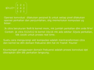 Operasi konvolusi  dilakukan perpixel & untuk setiap pixel dilakukan operasi perkalian dan penjumlahan, shg memerlukan komputasi yg besar. Jk citra berukuran NxN & kernel mxm, mk jumlah perkalian dlm orde N 2 m 2 Contoh: jk citra 512x512 & kernel 16x16 mk ada sekitar 32juta perkalian, tdk cocok untuk proses real time. Suatu cara mengurangi wkt komputasi adalah mentransformasi citra dan kernel ke dlm domain frekuensi dlm hal ini Transf. Fourier Keuntungan penggunaan domain frekuensi adalah proses konvolusi dpt diterapkan dlm btk perkalian langsung. g(x,y)= 1  2  1 2  4  2 1  2  1 