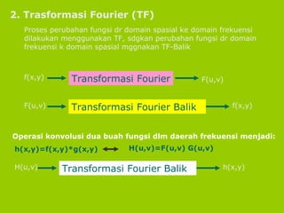 2. Trasformasi Fourier (TF) Proses perubahan fungsi dr domain spasial ke domain frekuensi dilakukan menggunakan TF, sdgkan perubahan fungsi dr domain frekuensi k domain spasial mggnakan TF-Balik Operasi konvolusi dua buah fungsi dlm daerah frekuensi menjadi: f(x,y) Transformasi Fourier F(u,v) F(u,v) Transformasi Fourier Balik f(x,y) h(x,y)=f(x,y)*g(x,y) H(u,v)=F(u,v) G(u,v) H(u,v) Transformasi Fourier Balik h(x,y) 