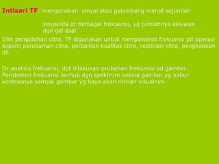 Intisari TF : menguraikan  sinyal atau gelombang menjd sejumlah  sinusoida dr berbagai frekuensi, yg jumlahnya ekivalen  dgn gel asal. Dlm pengolahan citra, TF digunakan untuk menganalisis frekuensi pd operasi seperti perekaman citra, perbaikan kualitas citra, restorasi citra, pengkodean dll. Dr analisis frekuensi, dpt dilakukan prubahan frekuensi pd gambar. Perubahan frekuensi berhub dgn spektrum antara gambar yg kabur kontrasnya sampai gambar yg kaya akan rincian visualnya 