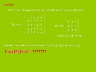 Contoh: Citra f(x,y) berukuran 5x5 dan sebuah kernel ukuran 3x3 sbb: Lakukan operasi konvolusi antara citra f(x,y) dgn kernel g(x,y) f(x,y)*g(x,y)= ??????? f(x,y) = 4  3  5  4 6  6  5  5  2 5  6  6  6  2 6  7  5  5  3 3  5  2  4  4 g(x,y)=  0  -1  0 -1  4  -1 0  -1  0 Posisi (0,0) dr kernel 