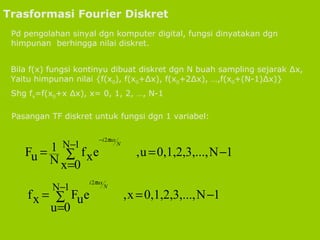 Trasformasi Fourier Diskret Pd pengolahan sinyal dgn komputer digital, fungsi dinyatakan dgn himpunan  berhingga nilai diskret. Bila f(x) fungsi kontinyu dibuat diskret dgn N buah sampling sejarak ∆x, Yaitu himpunan nilai {f(x 0 ), f(x 0 +∆x), f(x 0 +2∆x), …,f(x 0 +(N-1)∆x)} Shg f x =f(x 0 +x ∆x), x= 0, 1, 2, …, N-1 Pasangan TF diskret untuk fungsi dgn 1 variabel: 