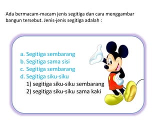 Ada bermacam-macam jenis segitiga dan cara menggambar
bangun tersebut. Jenis-jenis segitiga adalah :
a. Segitiga sembarang
b. Segitiga sama sisi
c. Segitiga sembarang
d. Segitiga siku-siku
1) segitiga siku-siku sembarang
2) segitiga siku-siku sama kaki
 